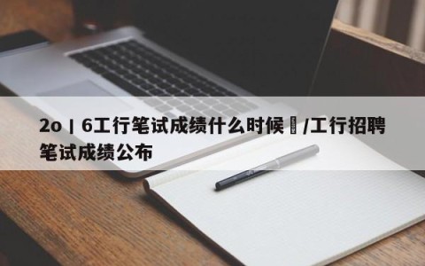 2o丨6工行笔试成绩什么时候岀/工行招聘笔试成绩公布