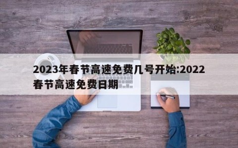 2023年春节高速免费几号开始:2022春节高速免费日期