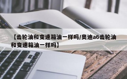 【齿轮油和变速箱油一样吗/奥迪a6齿轮油和变速箱油一样吗】