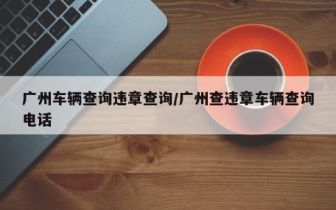 广州车辆查询违章查询/广州查违章车辆查询电话