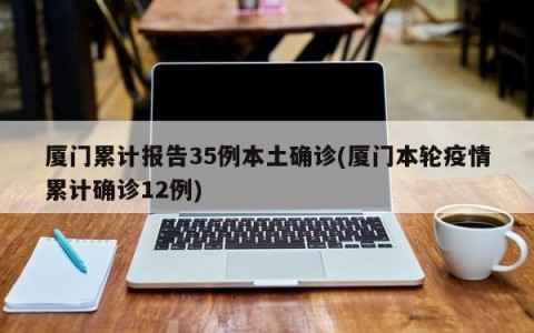 厦门累计报告35例本土确诊(厦门本轮疫情累计确诊12例)