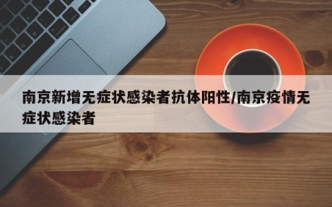 南京新增无症状感染者抗体阳性/南京疫情无症状感染者