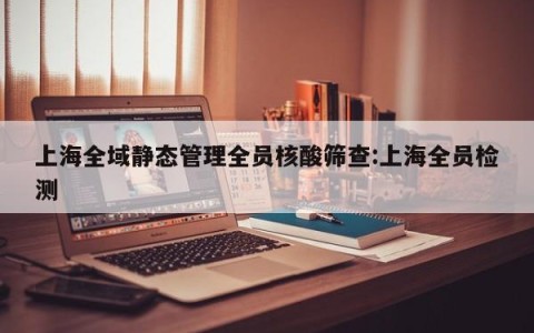 上海全域静态管理全员核酸筛查:上海全员检测