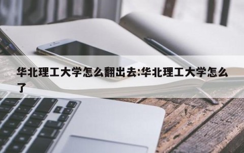 华北理工大学怎么翻出去:华北理工大学怎么了
