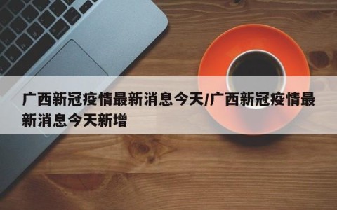 广西新冠疫情最新消息今天/广西新冠疫情最新消息今天新增