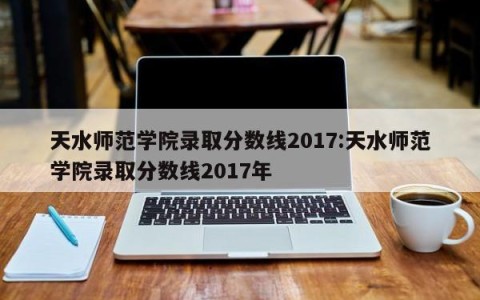 天水师范学院录取分数线2017:天水师范学院录取分数线2017年
