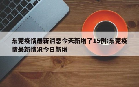 东莞疫情最新消息今天新增了15例:东莞疫情最新情况今日新增