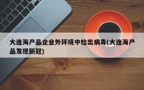 大连海产品企业外环境中检出病毒(大连海产品发现新冠)