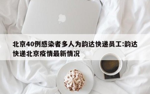 北京40例感染者多人为韵达快递员工:韵达快递北京疫情最新情况