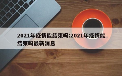 2021年疫情能结束吗:2021年疫情能结束吗最新消息