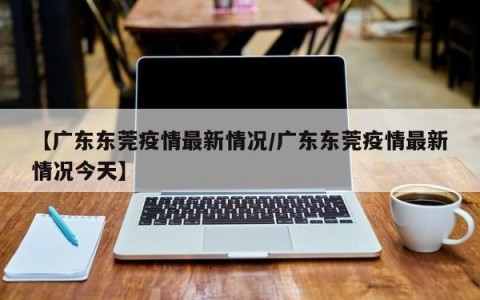 【广东东莞疫情最新情况/广东东莞疫情最新情况今天】