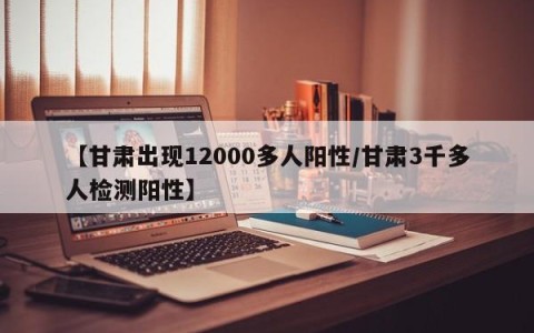 【甘肃出现12000多人阳性/甘肃3千多人检测阳性】