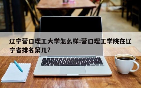 辽宁营口理工大学怎么样:营口理工学院在辽宁省排名第几?