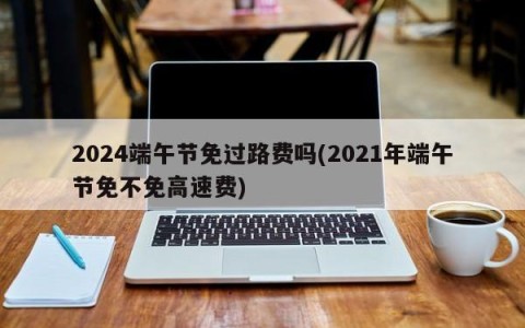 2024端午节免过路费吗(2021年端午节免不免高速费)