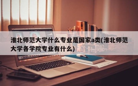 淮北师范大学什么专业是国家a类(淮北师范大学各学院专业有什么)