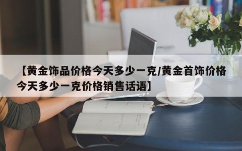 【黄金饰品价格今天多少一克/黄金首饰价格今天多少一克价格销售话语】