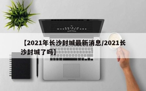 【2021年长沙封城最新消息/2021长沙封城了吗】