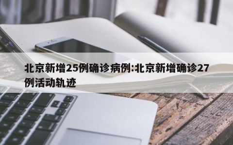 北京新增25例确诊病例:北京新增确诊27例活动轨迹