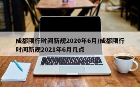 成都限行时间新规2020年6月/成都限行时间新规2021年6月几点