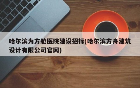 哈尔滨为方舱医院建设招标(哈尔滨方舟建筑设计有限公司官网)