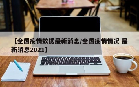 【全国疫情数据最新消息/全国疫情情况 最新消息2021】