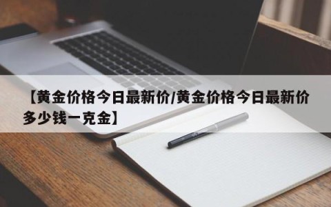 【黄金价格今日最新价/黄金价格今日最新价多少钱一克金】