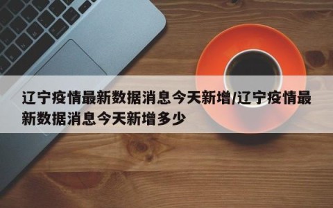 辽宁疫情最新数据消息今天新增/辽宁疫情最新数据消息今天新增多少