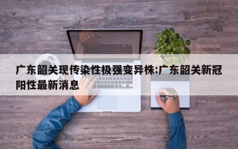 广东韶关现传染性极强变异株:广东韶关新冠阳性最新消息