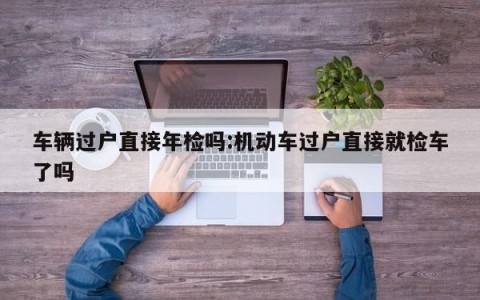 车辆过户直接年检吗:机动车过户直接就检车了吗