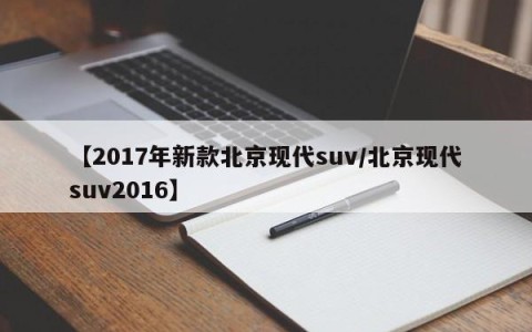 【2017年新款北京现代suv/北京现代suv2016】