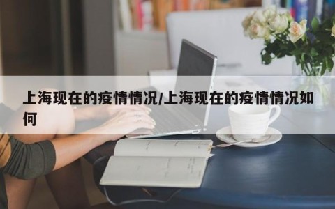 上海现在的疫情情况/上海现在的疫情情况如何