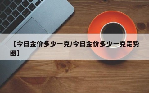【今日金价多少一克/今日金价多少一克走势图】