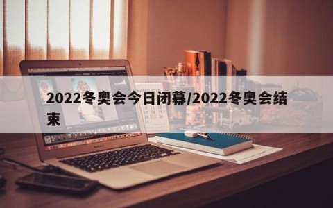 2022冬奥会今日闭幕/2022冬奥会结束
