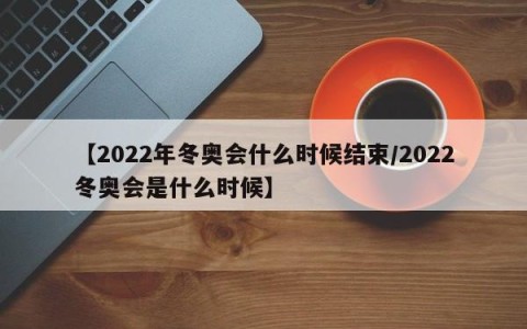 【2022年冬奥会什么时候结束/2022冬奥会是什么时候】