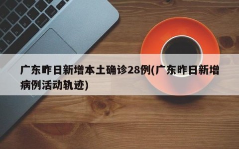 广东昨日新增本土确诊28例(广东昨日新增病例活动轨迹)