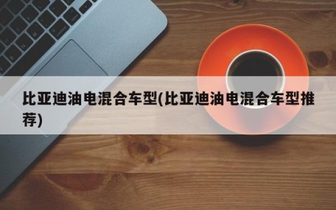 比亚迪油电混合车型(比亚迪油电混合车型推荐)