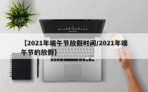 【2021年端午节放假时间/2021年端午节的放假】