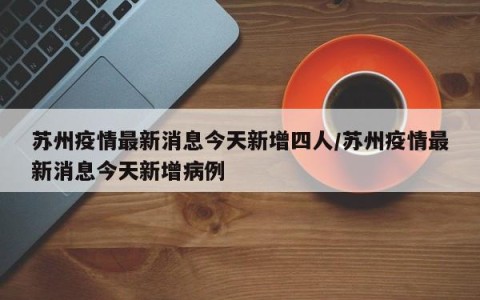 苏州疫情最新消息今天新增四人/苏州疫情最新消息今天新增病例