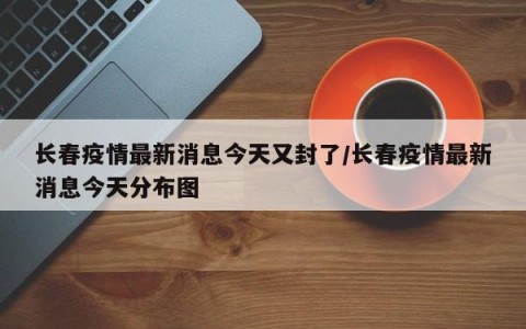 长春疫情最新消息今天又封了/长春疫情最新消息今天分布图