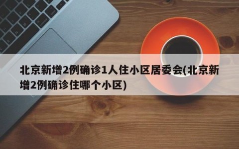 北京新增2例确诊1人住小区居委会(北京新增2例确诊住哪个小区)