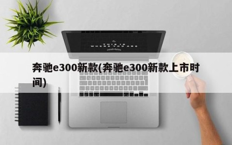 奔驰e300新款(奔驰e300新款上市时间)