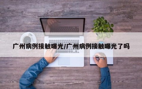 广州病例接触曝光/广州病例接触曝光了吗