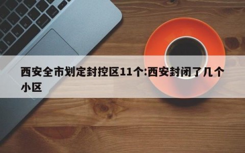 西安全市划定封控区11个:西安封闭了几个小区