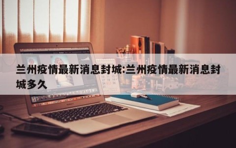 兰州疫情最新消息封城:兰州疫情最新消息封城多久
