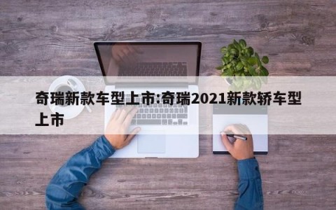 奇瑞新款车型上市:奇瑞2021新款轿车型上市