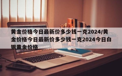 黄金价格今日最新价多少钱一克2024/黄金价格今日最新价多少钱一克2024今日白银黄金价格