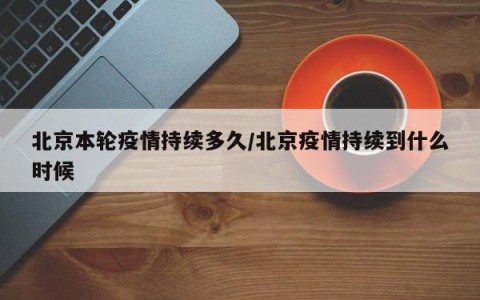 北京本轮疫情持续多久/北京疫情持续到什么时候