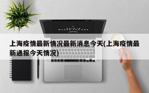 上海疫情最新情况最新消息今天(上海疫情最新通报今天情况)