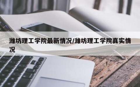 潍坊理工学院最新情况/潍坊理工学院真实情况
