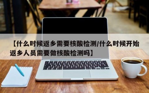 【什么时候返乡需要核酸检测/什么时候开始返乡人员需要做核酸检测吗】